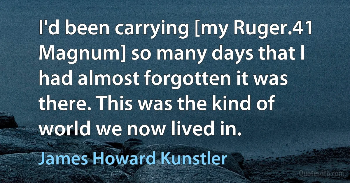 I'd been carrying [my Ruger.41 Magnum] so many days that I had almost forgotten it was there. This was the kind of world we now lived in. (James Howard Kunstler)