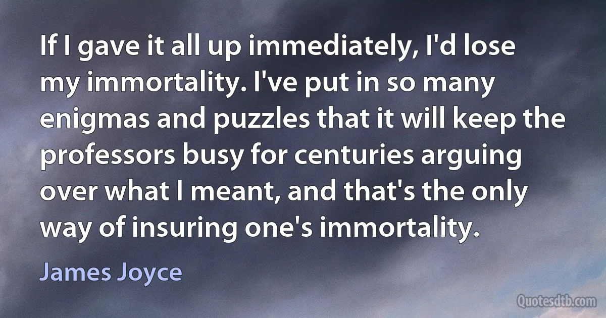 If I gave it all up immediately, I'd lose my immortality. I've put in so many enigmas and puzzles that it will keep the professors busy for centuries arguing over what I meant, and that's the only way of insuring one's immortality. (James Joyce)