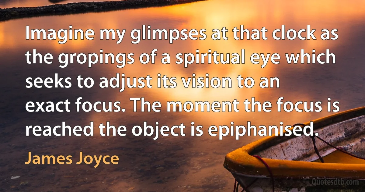 Imagine my glimpses at that clock as the gropings of a spiritual eye which seeks to adjust its vision to an exact focus. The moment the focus is reached the object is epiphanised. (James Joyce)