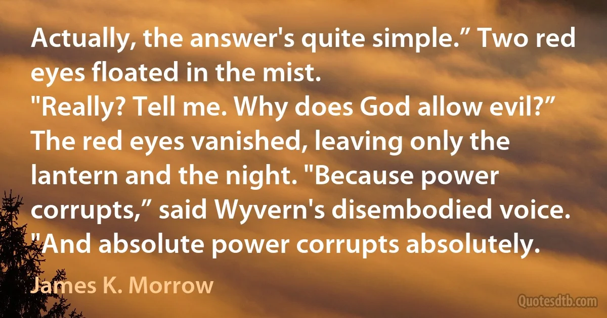 Actually, the answer's quite simple.” Two red eyes floated in the mist.
"Really? Tell me. Why does God allow evil?”
The red eyes vanished, leaving only the lantern and the night. "Because power corrupts,” said Wyvern's disembodied voice. "And absolute power corrupts absolutely. (James K. Morrow)