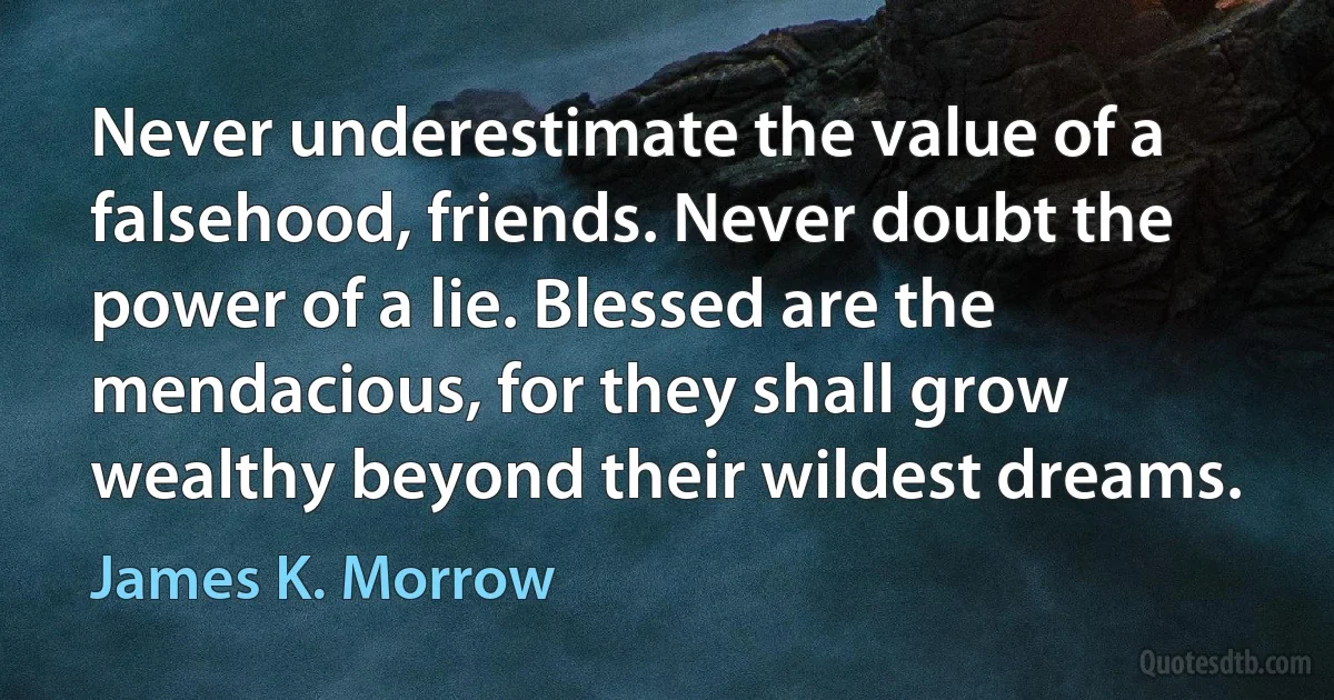 Never underestimate the value of a falsehood, friends. Never doubt the power of a lie. Blessed are the mendacious, for they shall grow wealthy beyond their wildest dreams. (James K. Morrow)