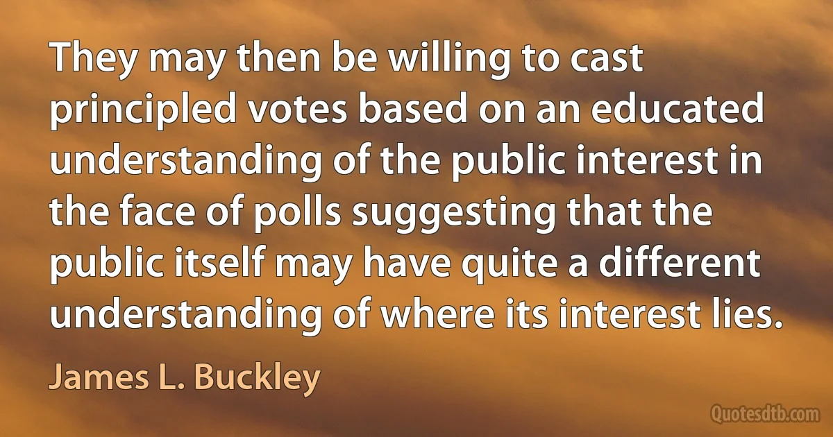 They may then be willing to cast principled votes based on an educated understanding of the public interest in the face of polls suggesting that the public itself may have quite a different understanding of where its interest lies. (James L. Buckley)