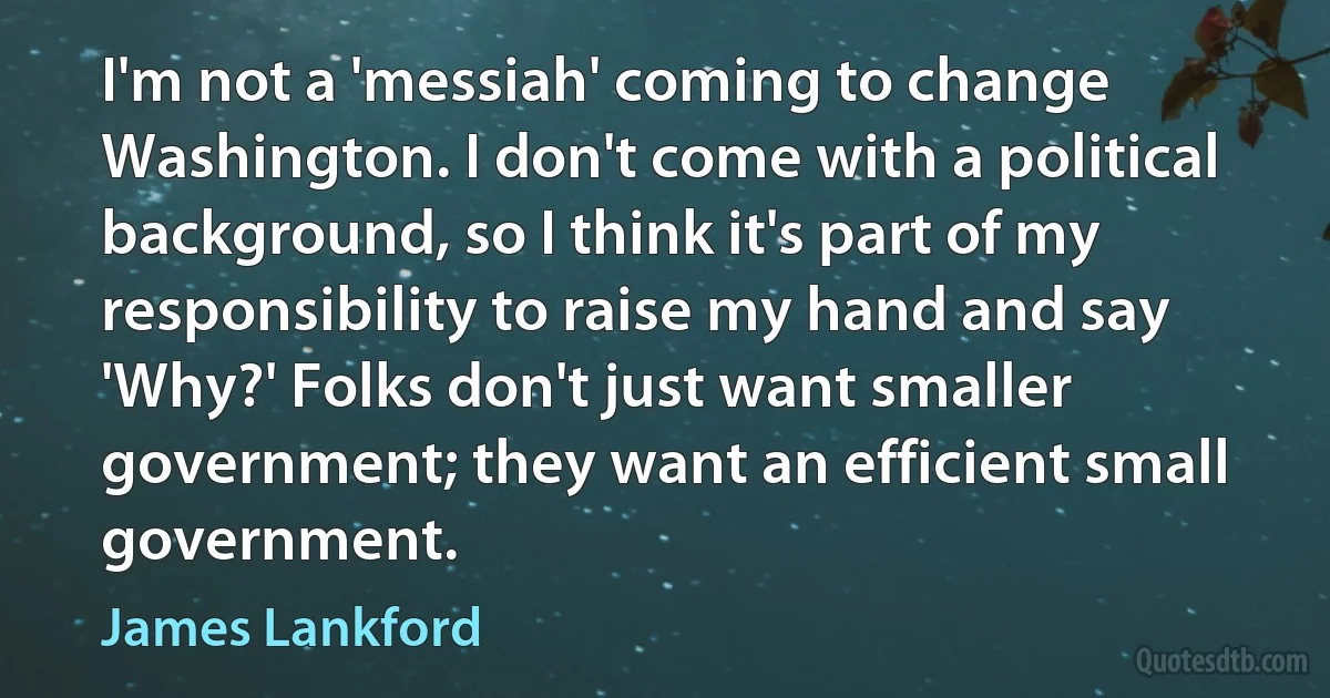 I'm not a 'messiah' coming to change Washington. I don't come with a political background, so I think it's part of my responsibility to raise my hand and say 'Why?' Folks don't just want smaller government; they want an efficient small government. (James Lankford)