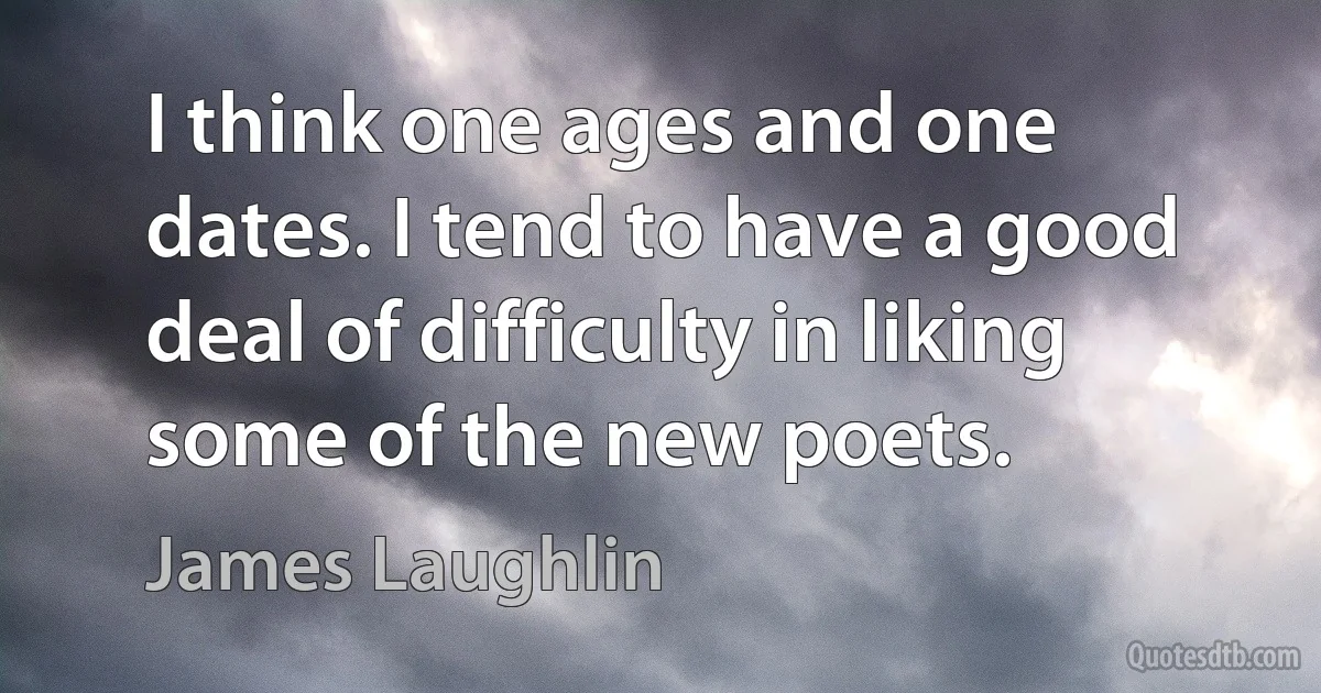 I think one ages and one dates. I tend to have a good deal of difficulty in liking some of the new poets. (James Laughlin)