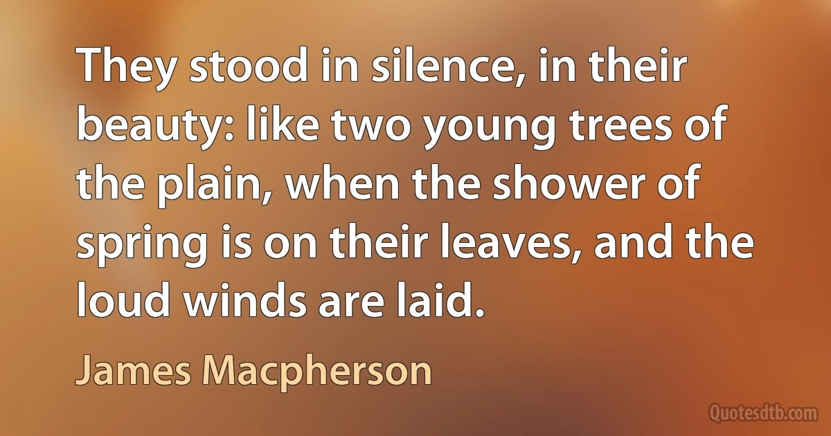 They stood in silence, in their beauty: like two young trees of the plain, when the shower of spring is on their leaves, and the loud winds are laid. (James Macpherson)