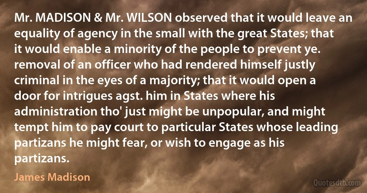 Mr. MADISON & Mr. WILSON observed that it would leave an equality of agency in the small with the great States; that it would enable a minority of the people to prevent ye. removal of an officer who had rendered himself justly criminal in the eyes of a majority; that it would open a door for intrigues agst. him in States where his administration tho' just might be unpopular, and might tempt him to pay court to particular States whose leading partizans he might fear, or wish to engage as his partizans. (James Madison)