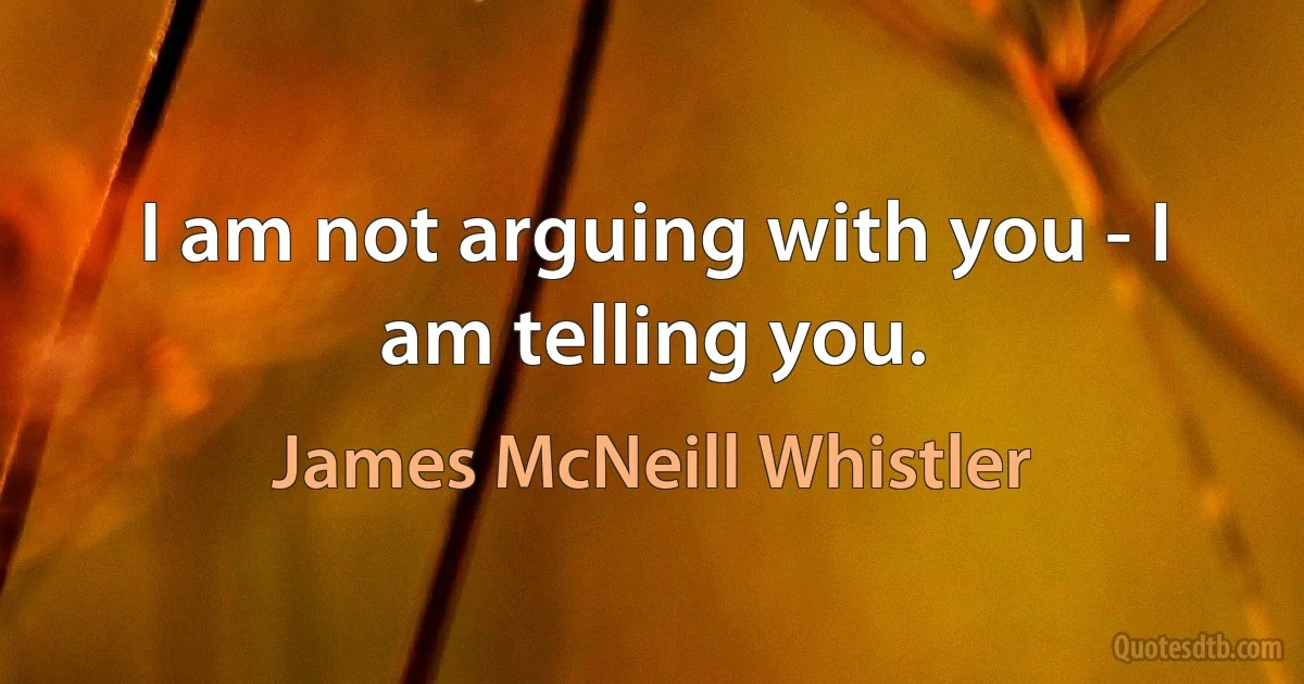 I am not arguing with you - I am telling you. (James McNeill Whistler)