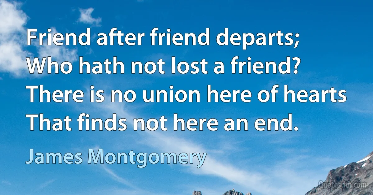 Friend after friend departs;
Who hath not lost a friend?
There is no union here of hearts
That finds not here an end. (James Montgomery)