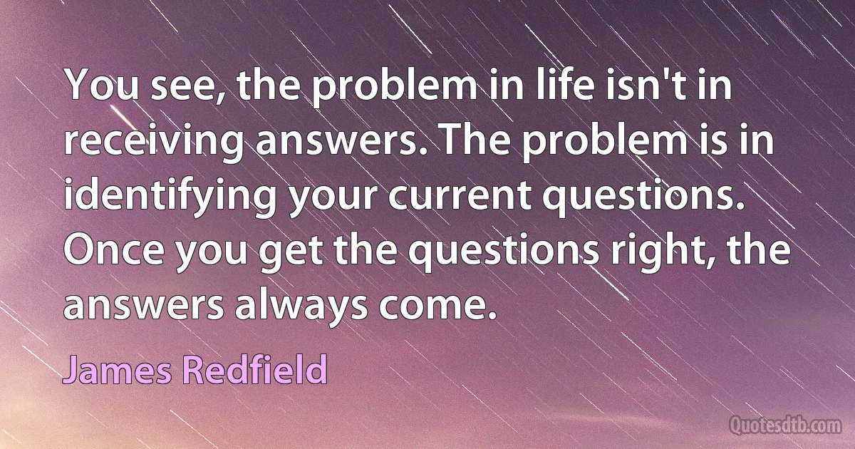 You see, the problem in life isn't in receiving answers. The problem is in identifying your current questions. Once you get the questions right, the answers always come. (James Redfield)