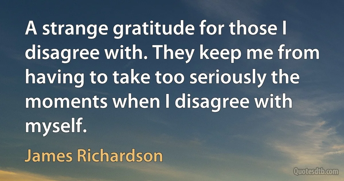 A strange gratitude for those I disagree with. They keep me from having to take too seriously the moments when I disagree with myself. (James Richardson)