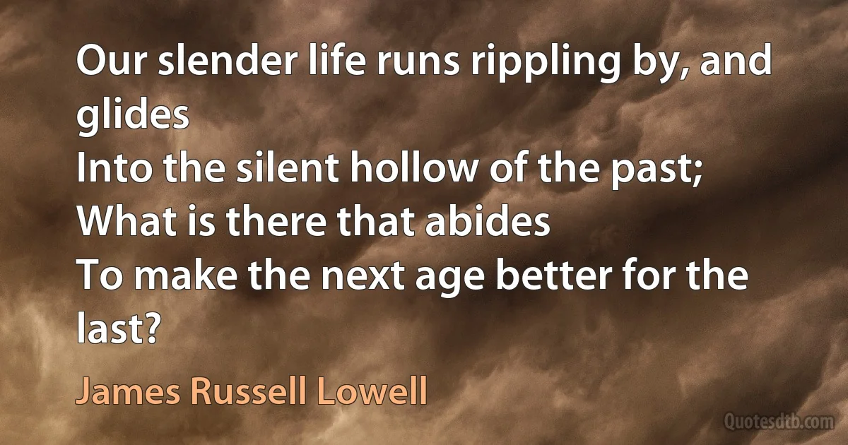 Our slender life runs rippling by, and glides
Into the silent hollow of the past;
What is there that abides
To make the next age better for the last? (James Russell Lowell)