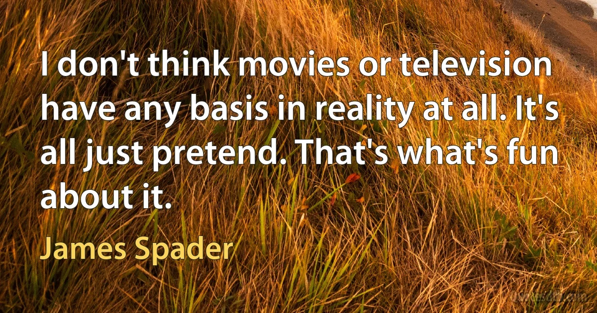 I don't think movies or television have any basis in reality at all. It's all just pretend. That's what's fun about it. (James Spader)