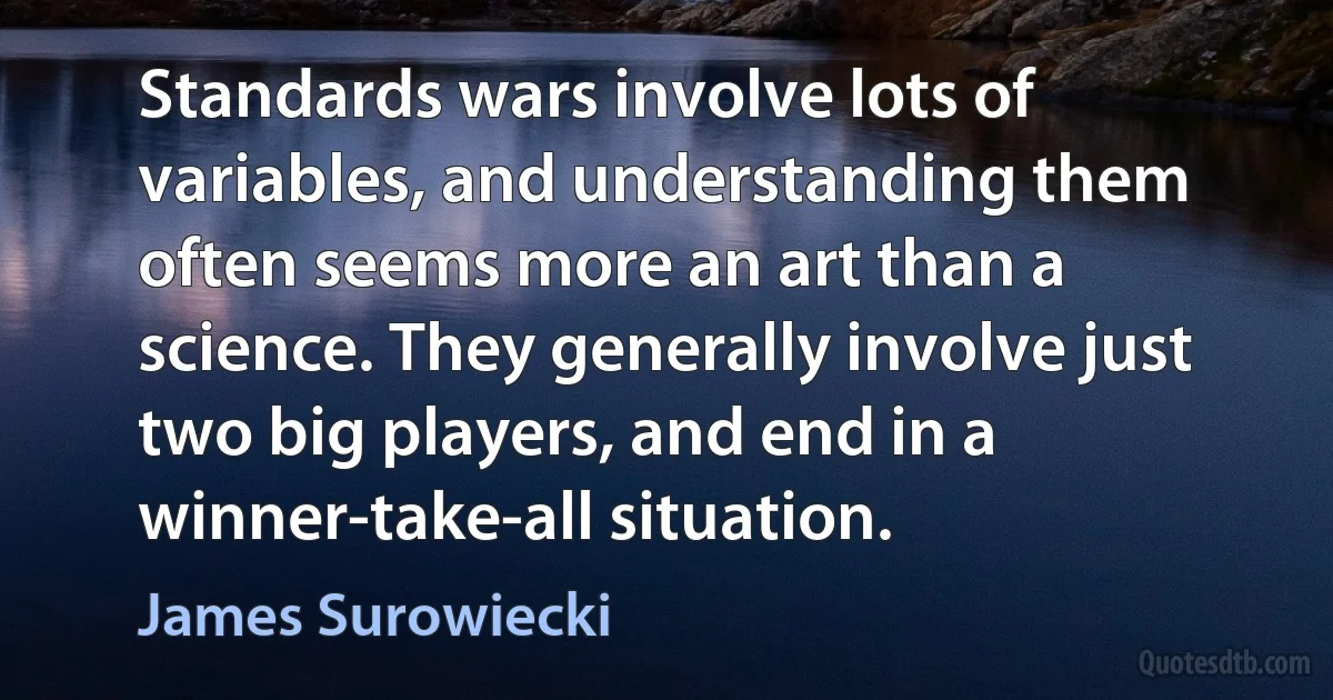 Standards wars involve lots of variables, and understanding them often seems more an art than a science. They generally involve just two big players, and end in a winner-take-all situation. (James Surowiecki)