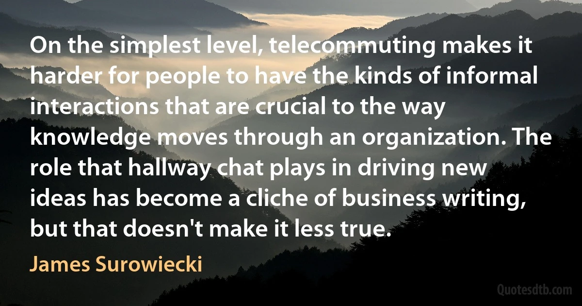 On the simplest level, telecommuting makes it harder for people to have the kinds of informal interactions that are crucial to the way knowledge moves through an organization. The role that hallway chat plays in driving new ideas has become a cliche of business writing, but that doesn't make it less true. (James Surowiecki)