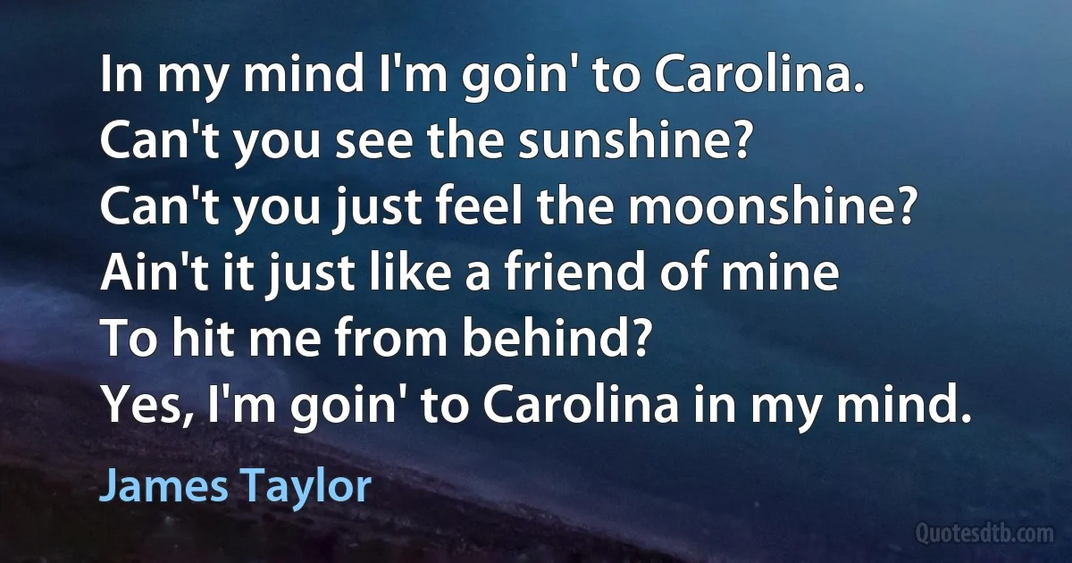 In my mind I'm goin' to Carolina.
Can't you see the sunshine?
Can't you just feel the moonshine?
Ain't it just like a friend of mine
To hit me from behind?
Yes, I'm goin' to Carolina in my mind. (James Taylor)