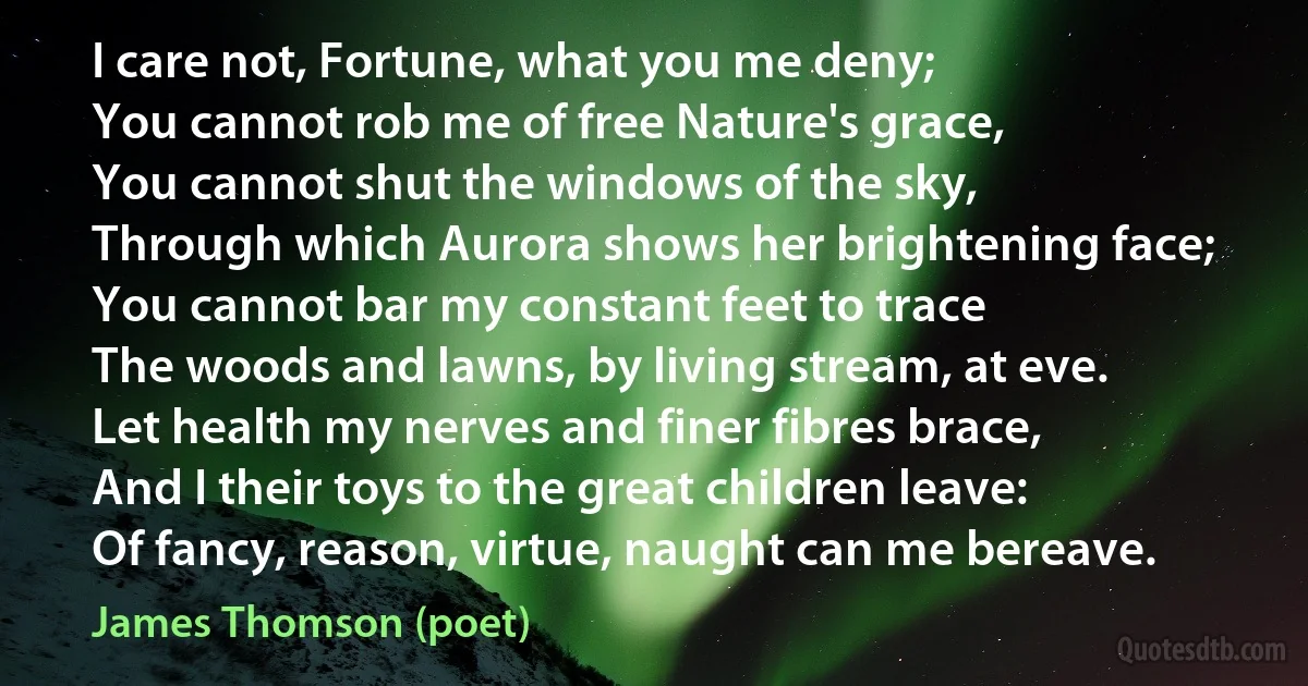 I care not, Fortune, what you me deny;
You cannot rob me of free Nature's grace,
You cannot shut the windows of the sky,
Through which Aurora shows her brightening face;
You cannot bar my constant feet to trace
The woods and lawns, by living stream, at eve.
Let health my nerves and finer fibres brace,
And I their toys to the great children leave:
Of fancy, reason, virtue, naught can me bereave. (James Thomson (poet))