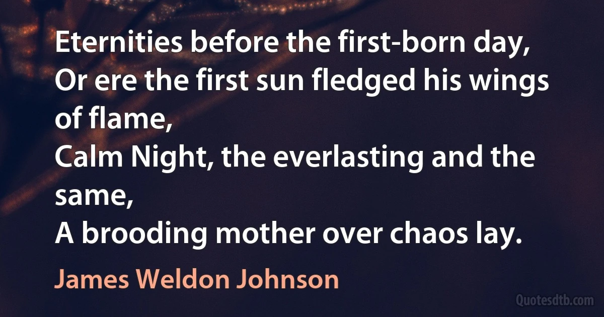 Eternities before the first-born day,
Or ere the first sun fledged his wings of flame,
Calm Night, the everlasting and the same,
A brooding mother over chaos lay. (James Weldon Johnson)