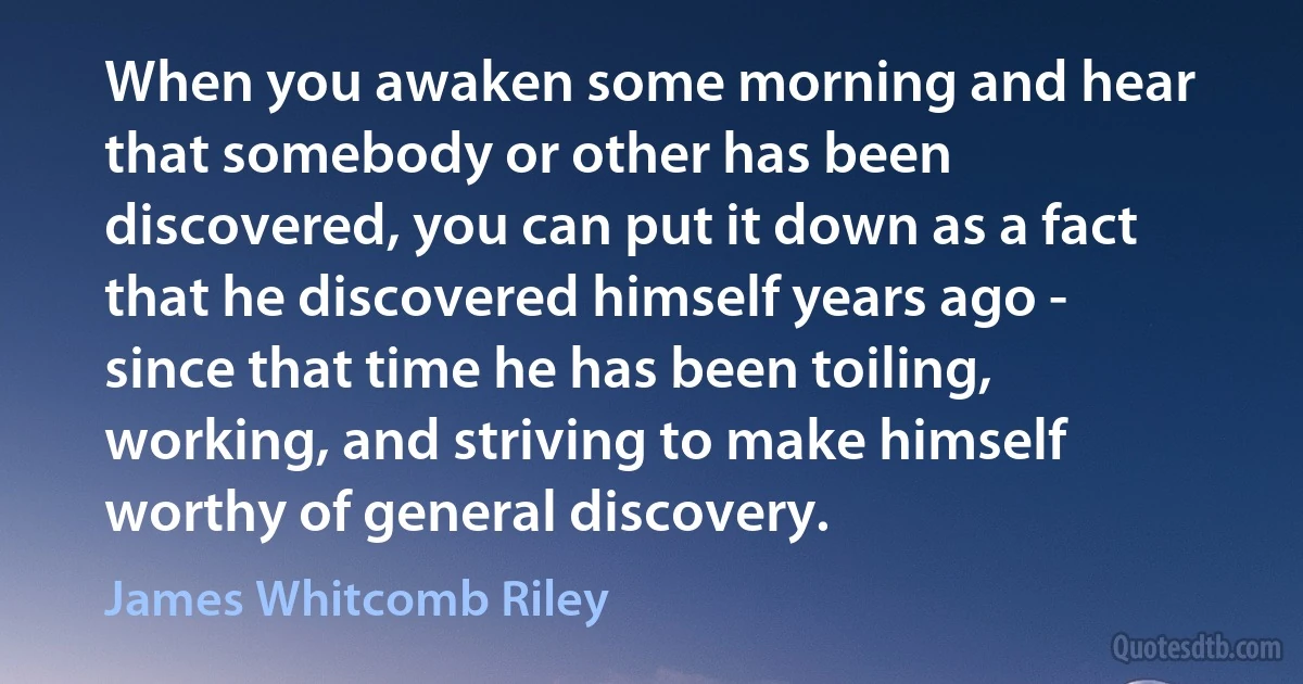 When you awaken some morning and hear that somebody or other has been discovered, you can put it down as a fact that he discovered himself years ago - since that time he has been toiling, working, and striving to make himself worthy of general discovery. (James Whitcomb Riley)