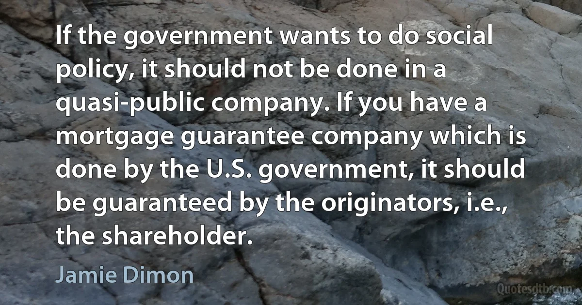 If the government wants to do social policy, it should not be done in a quasi-public company. If you have a mortgage guarantee company which is done by the U.S. government, it should be guaranteed by the originators, i.e., the shareholder. (Jamie Dimon)