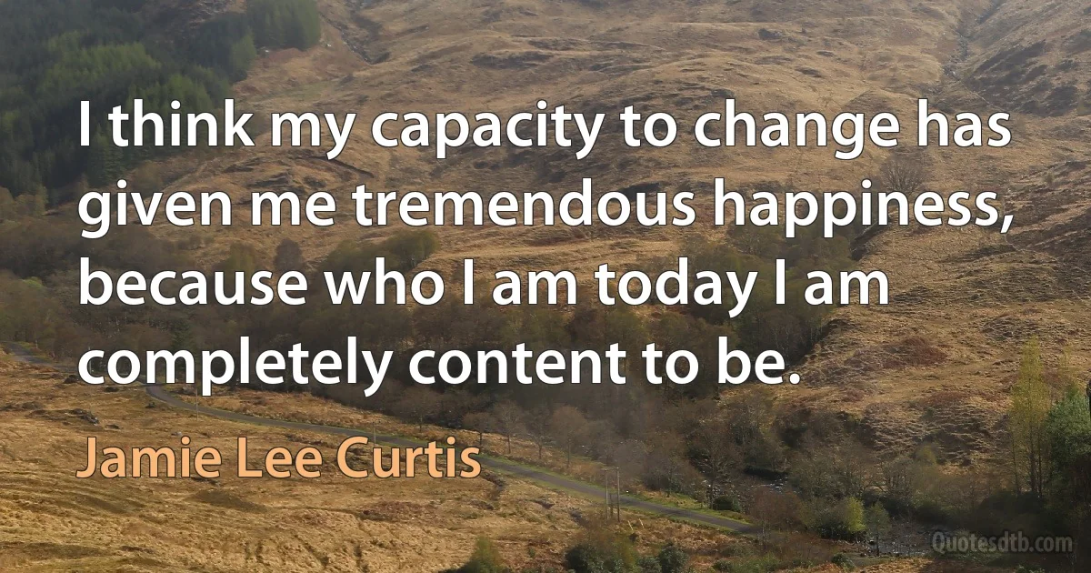 I think my capacity to change has given me tremendous happiness, because who I am today I am completely content to be. (Jamie Lee Curtis)