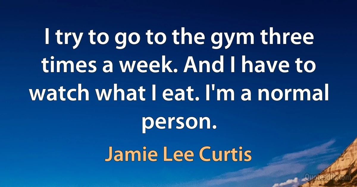 I try to go to the gym three times a week. And I have to watch what I eat. I'm a normal person. (Jamie Lee Curtis)