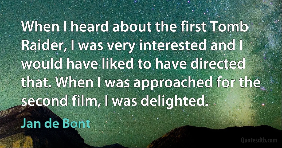 When I heard about the first Tomb Raider, I was very interested and I would have liked to have directed that. When I was approached for the second film, I was delighted. (Jan de Bont)