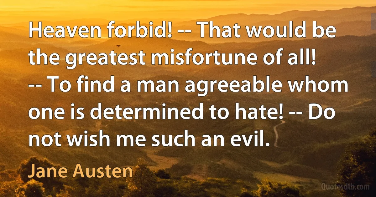 Heaven forbid! -- That would be the greatest misfortune of all! -- To find a man agreeable whom one is determined to hate! -- Do not wish me such an evil. (Jane Austen)