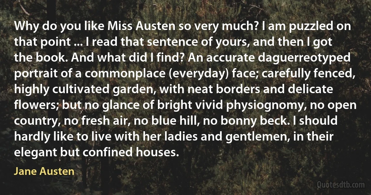 Why do you like Miss Austen so very much? I am puzzled on that point ... I read that sentence of yours, and then I got the book. And what did I find? An accurate daguerreotyped portrait of a commonplace (everyday) face; carefully fenced, highly cultivated garden, with neat borders and delicate flowers; but no glance of bright vivid physiognomy, no open country, no fresh air, no blue hill, no bonny beck. I should hardly like to live with her ladies and gentlemen, in their elegant but confined houses. (Jane Austen)