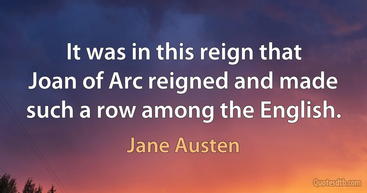 It was in this reign that Joan of Arc reigned and made such a row among the English. (Jane Austen)