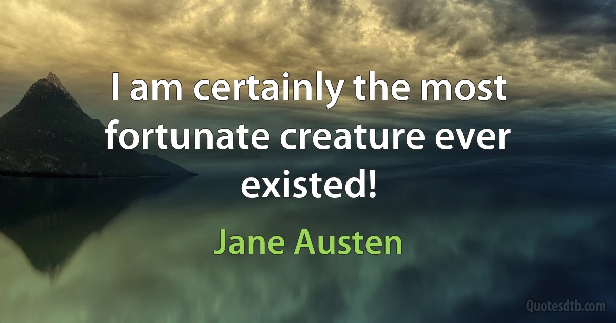 I am certainly the most fortunate creature ever existed! (Jane Austen)