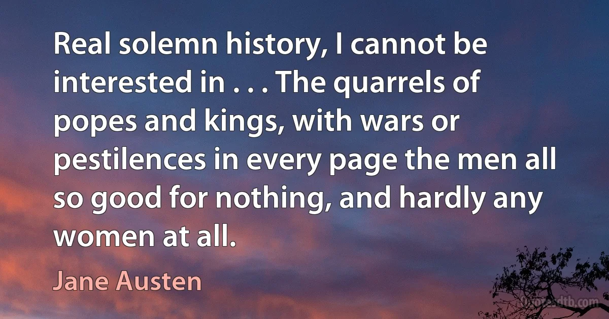 Real solemn history, I cannot be interested in . . . The quarrels of popes and kings, with wars or pestilences in every page the men all so good for nothing, and hardly any women at all. (Jane Austen)