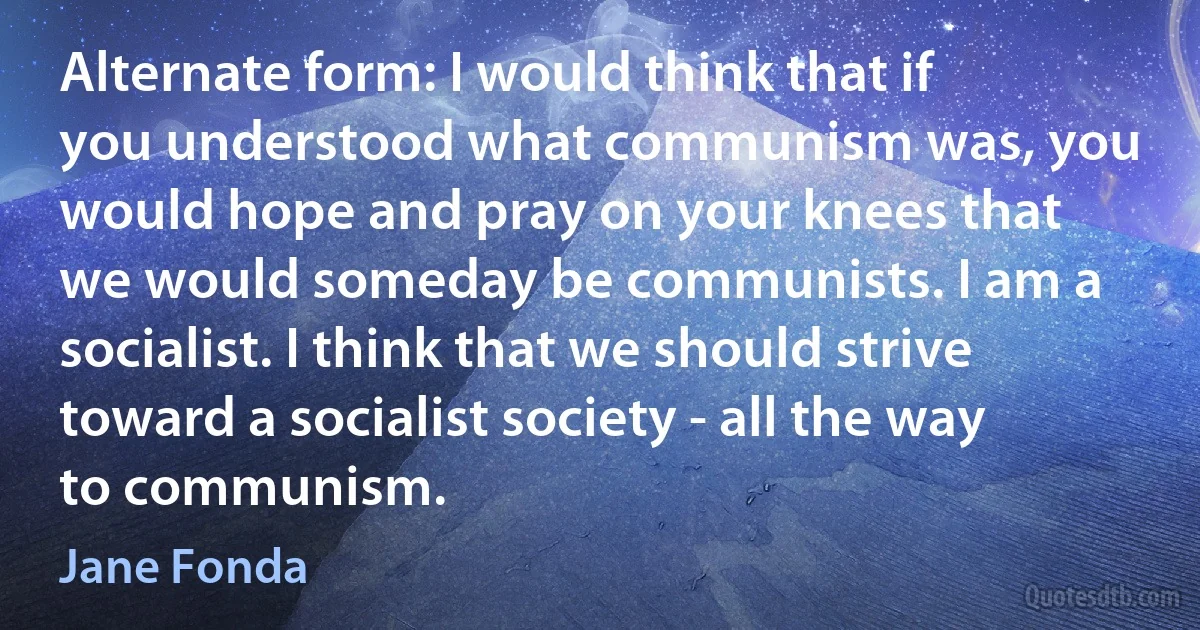 Alternate form: I would think that if you understood what communism was, you would hope and pray on your knees that we would someday be communists. I am a socialist. I think that we should strive toward a socialist society - all the way to communism. (Jane Fonda)