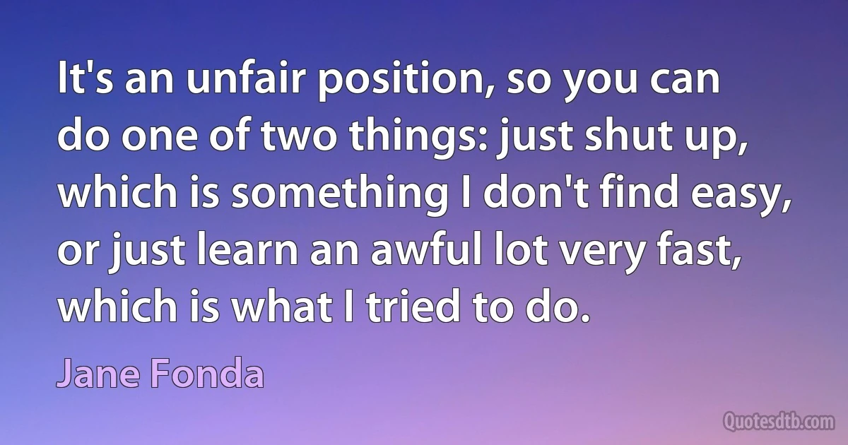 It's an unfair position, so you can do one of two things: just shut up, which is something I don't find easy, or just learn an awful lot very fast, which is what I tried to do. (Jane Fonda)