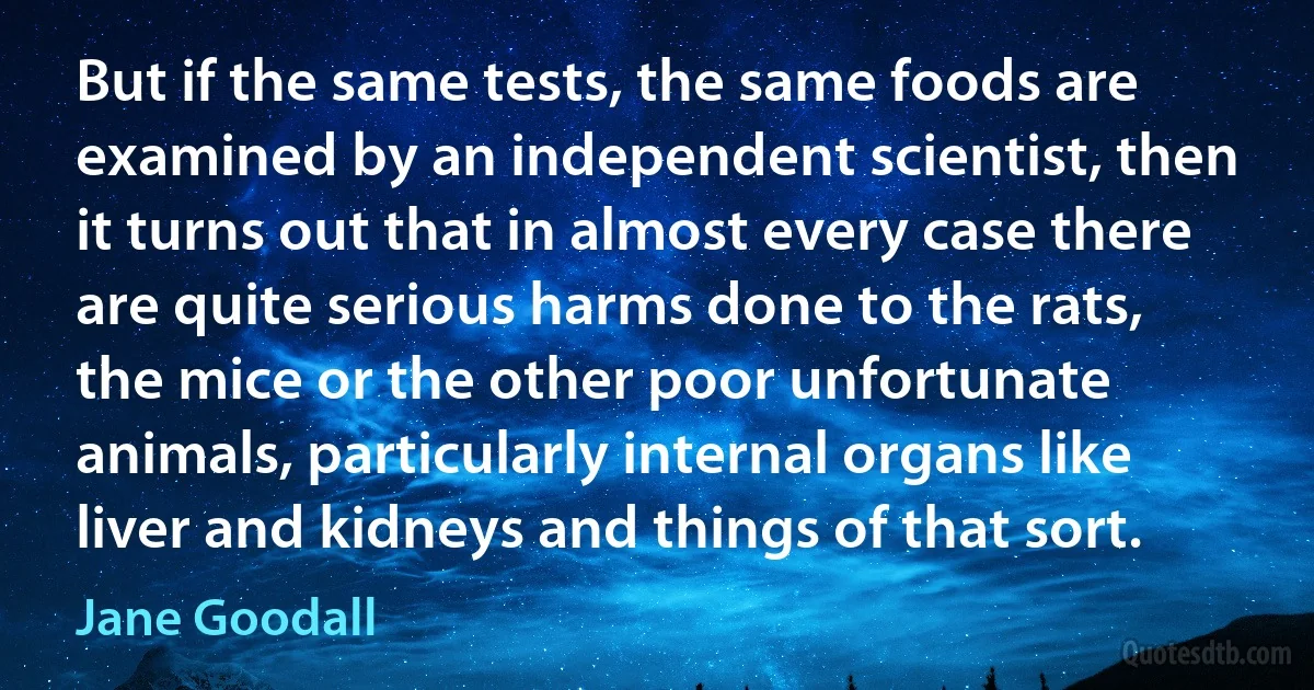 But if the same tests, the same foods are examined by an independent scientist, then it turns out that in almost every case there are quite serious harms done to the rats, the mice or the other poor unfortunate animals, particularly internal organs like liver and kidneys and things of that sort. (Jane Goodall)