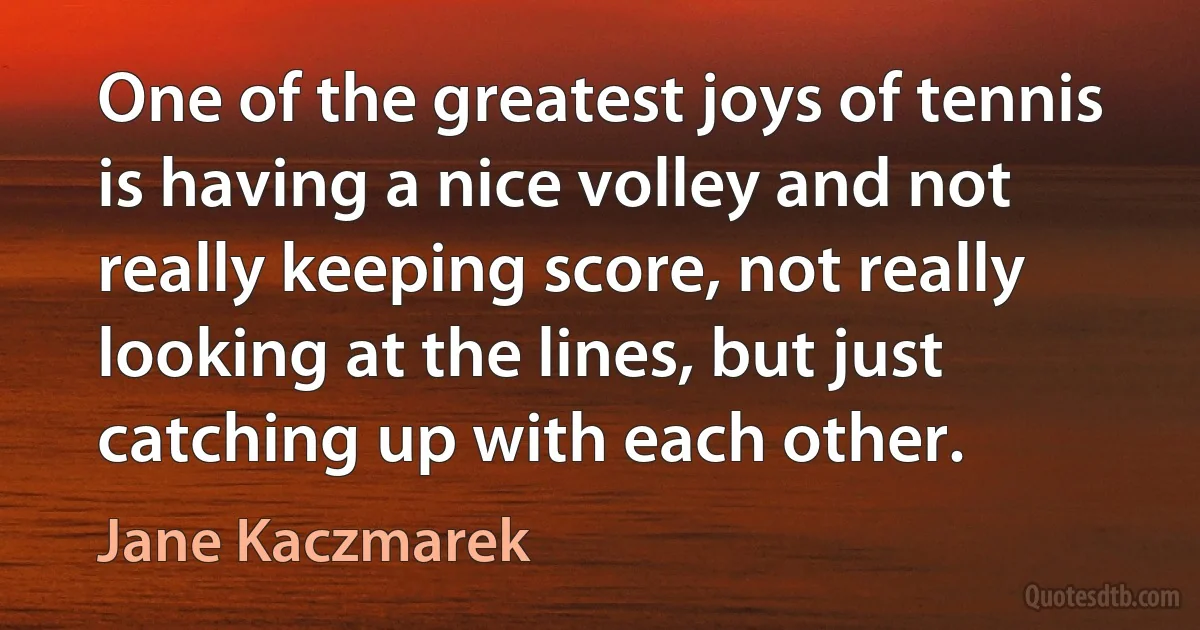 One of the greatest joys of tennis is having a nice volley and not really keeping score, not really looking at the lines, but just catching up with each other. (Jane Kaczmarek)