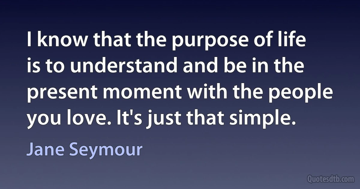 I know that the purpose of life is to understand and be in the present moment with the people you love. It's just that simple. (Jane Seymour)