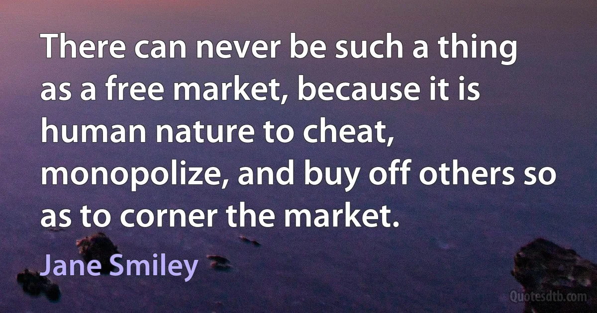 There can never be such a thing as a free market, because it is human nature to cheat, monopolize, and buy off others so as to corner the market. (Jane Smiley)