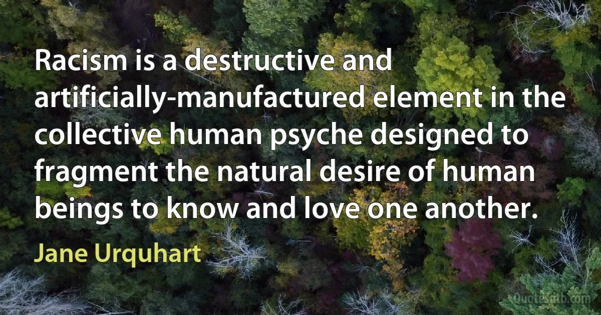 Racism is a destructive and artificially-manufactured element in the collective human psyche designed to fragment the natural desire of human beings to know and love one another. (Jane Urquhart)