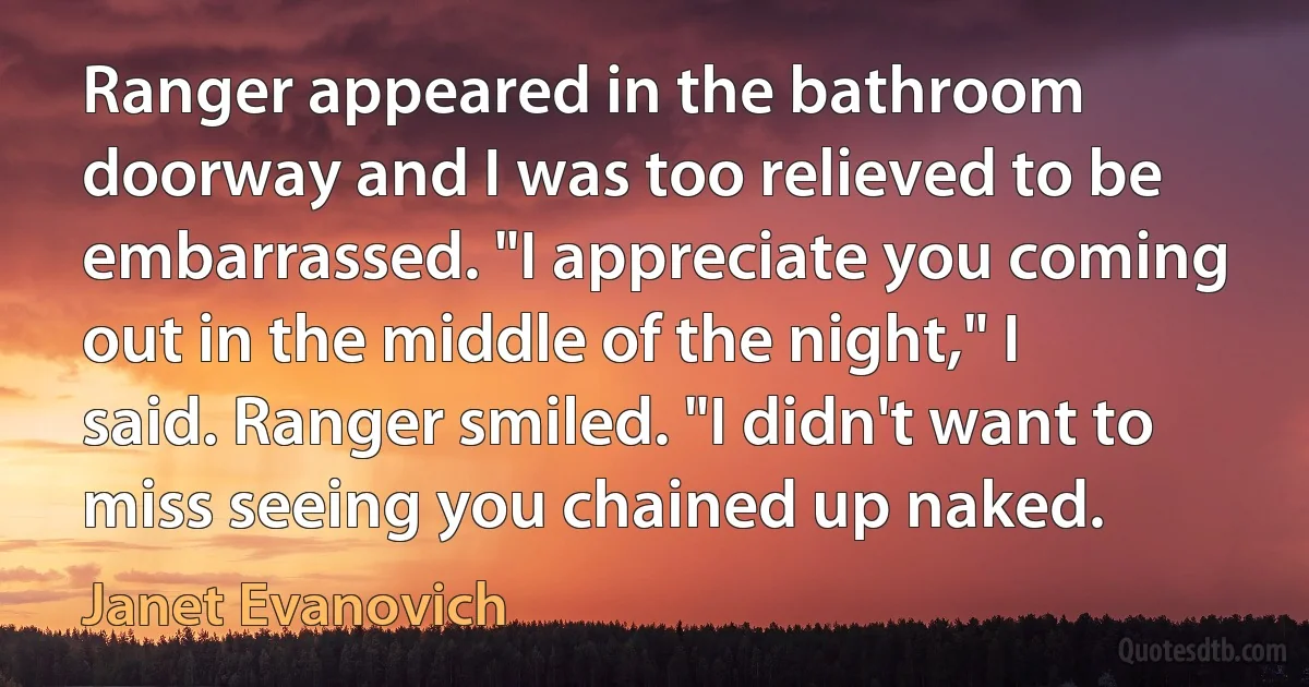 Ranger appeared in the bathroom doorway and I was too relieved to be embarrassed. "I appreciate you coming out in the middle of the night," I said. Ranger smiled. "I didn't want to miss seeing you chained up naked. (Janet Evanovich)