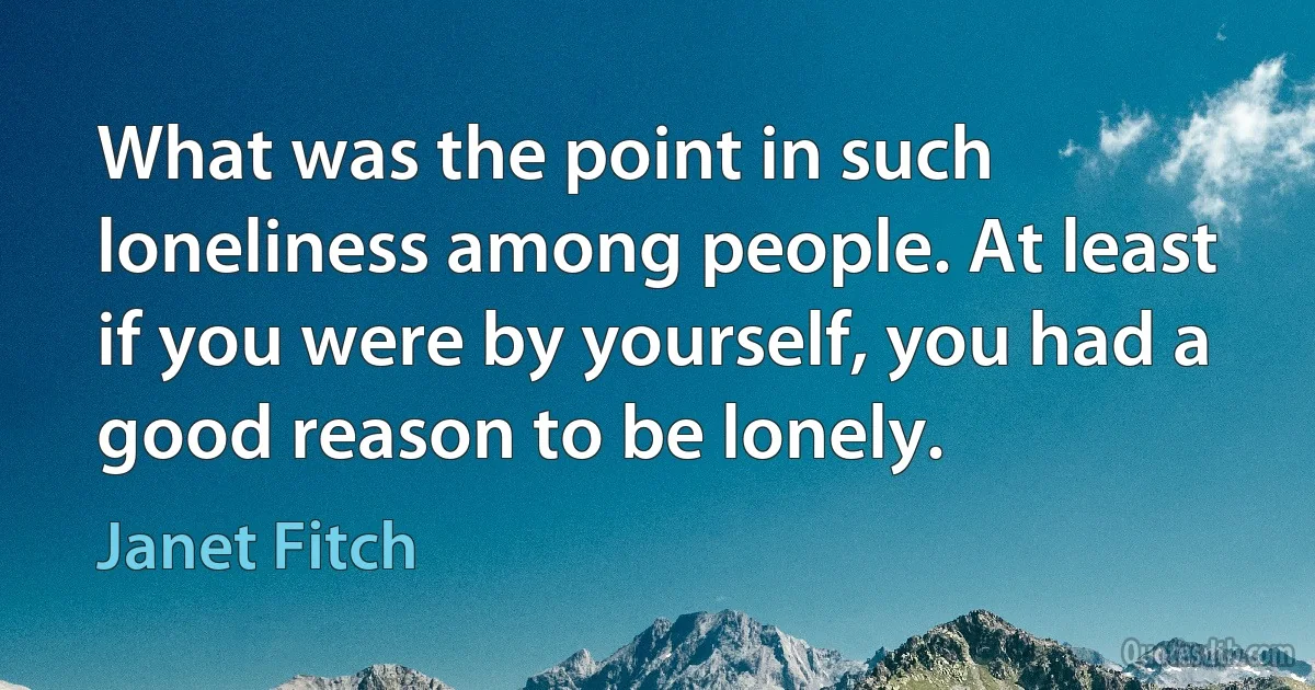 What was the point in such loneliness among people. At least if you were by yourself, you had a good reason to be lonely. (Janet Fitch)