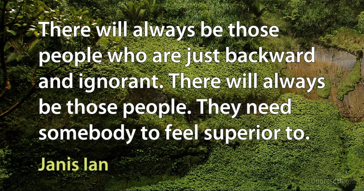 There will always be those people who are just backward and ignorant. There will always be those people. They need somebody to feel superior to. (Janis Ian)