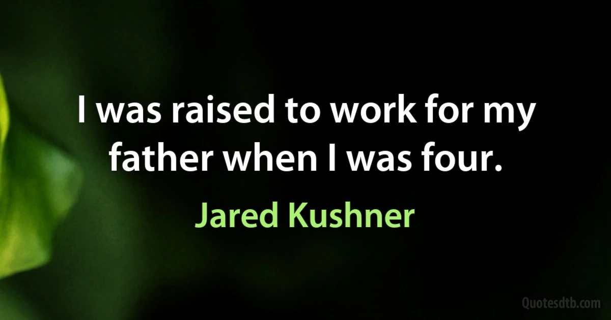 I was raised to work for my father when I was four. (Jared Kushner)