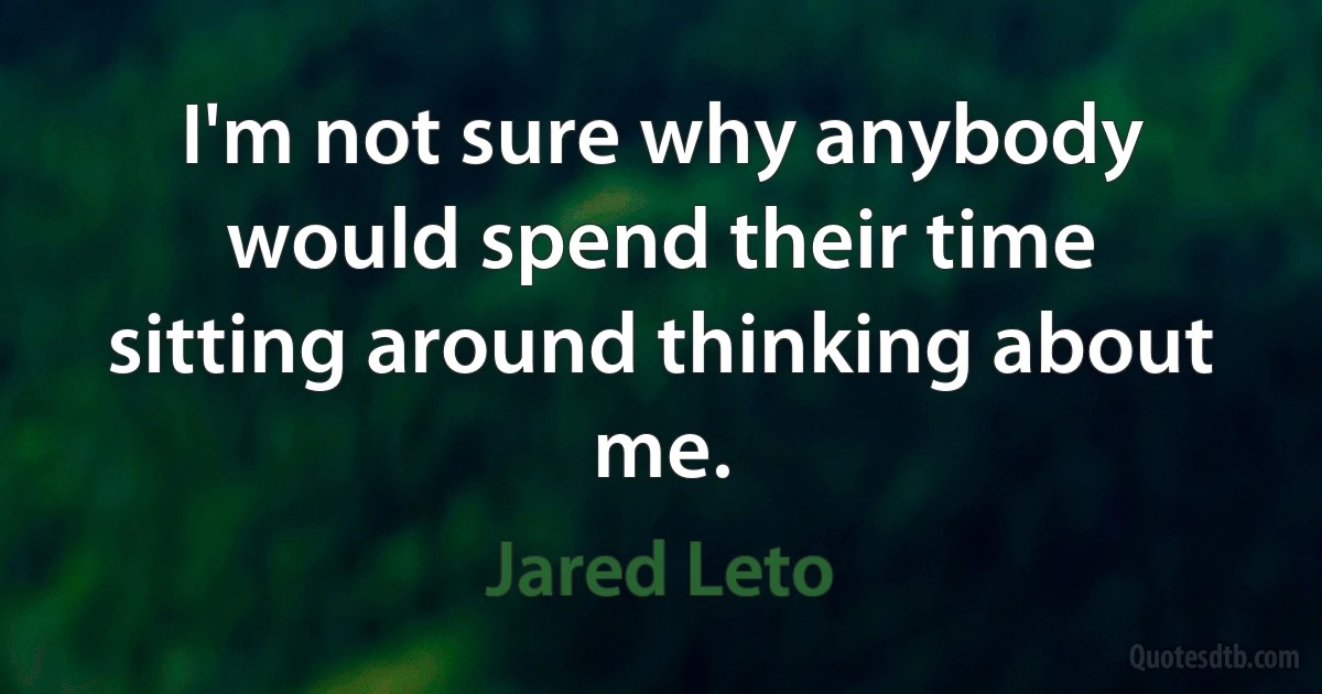 I'm not sure why anybody would spend their time sitting around thinking about me. (Jared Leto)