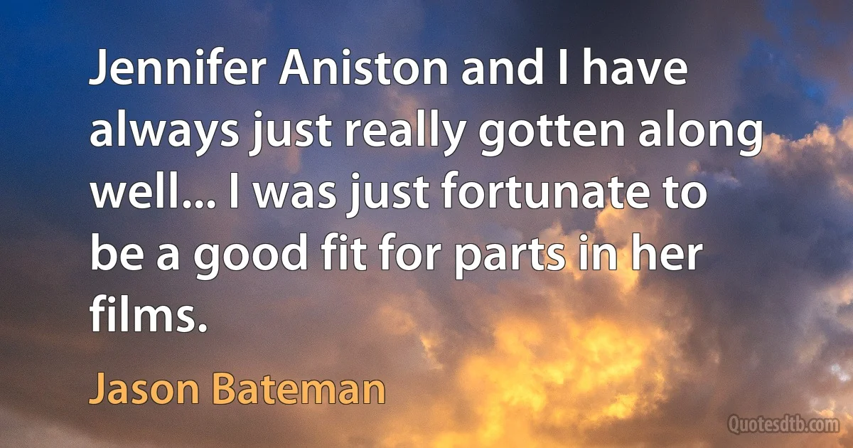 Jennifer Aniston and I have always just really gotten along well... I was just fortunate to be a good fit for parts in her films. (Jason Bateman)