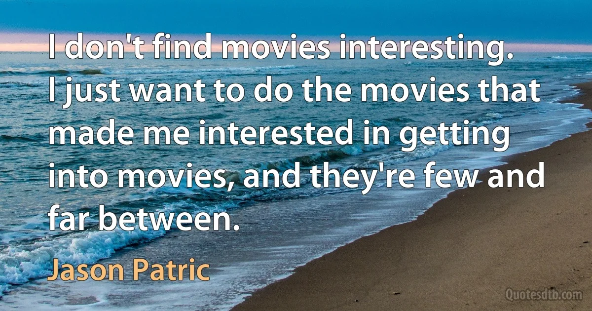 I don't find movies interesting. I just want to do the movies that made me interested in getting into movies, and they're few and far between. (Jason Patric)