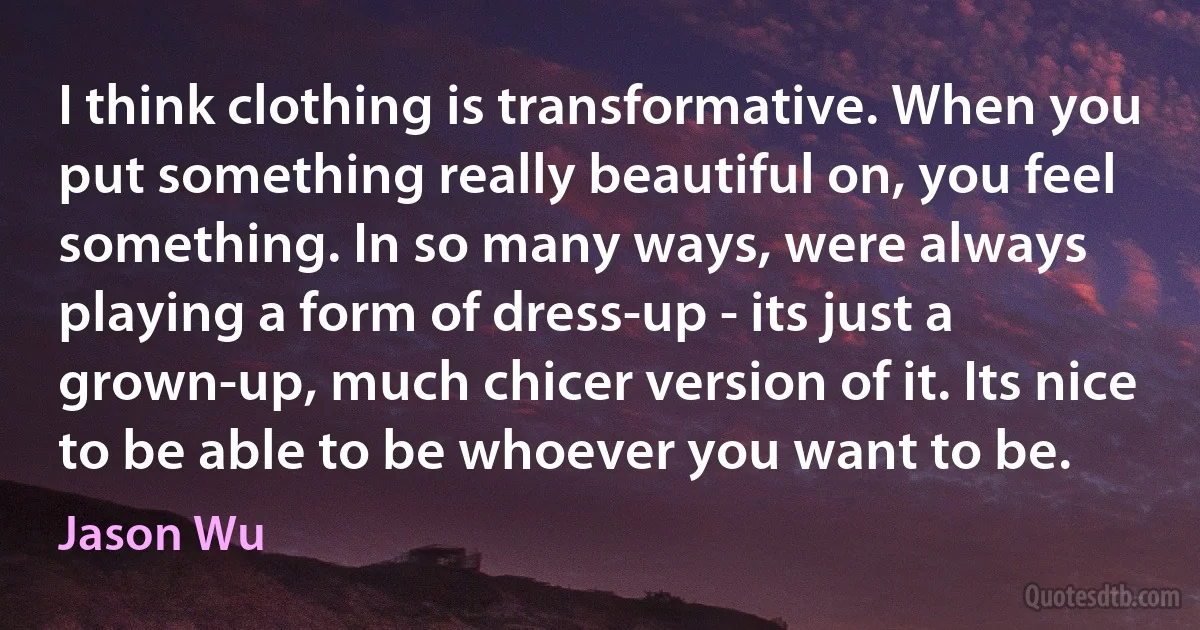 I think clothing is transformative. When you put something really beautiful on, you feel something. In so many ways, were always playing a form of dress-up - its just a grown-up, much chicer version of it. Its nice to be able to be whoever you want to be. (Jason Wu)