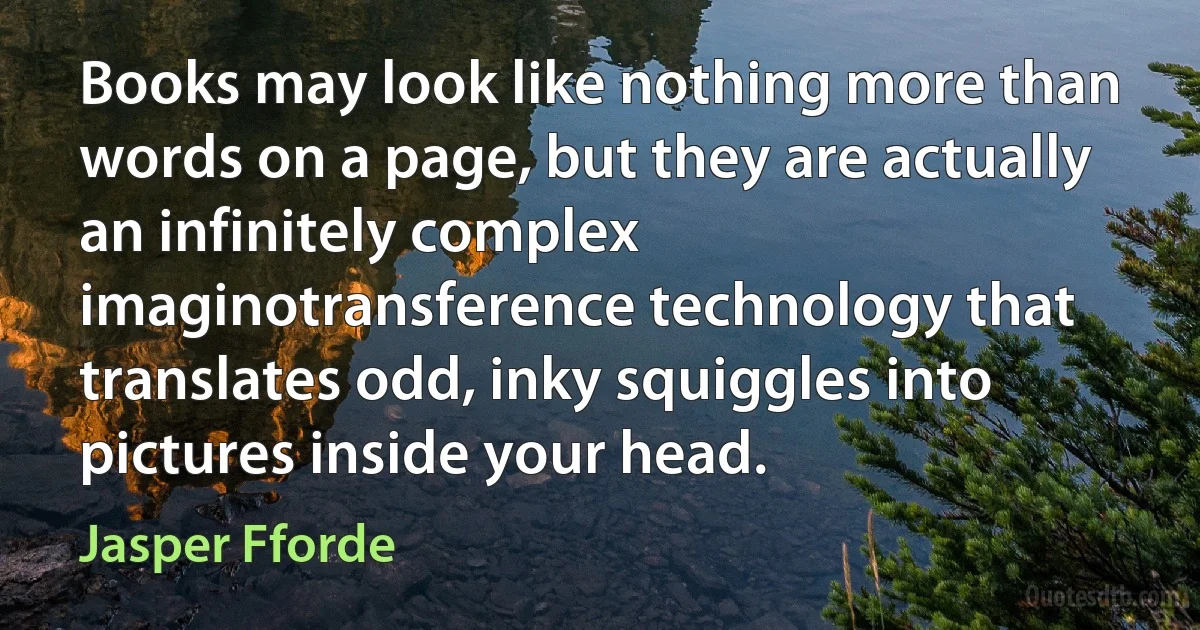 Books may look like nothing more than words on a page, but they are actually an infinitely complex imaginotransference technology that translates odd, inky squiggles into pictures inside your head. (Jasper Fforde)