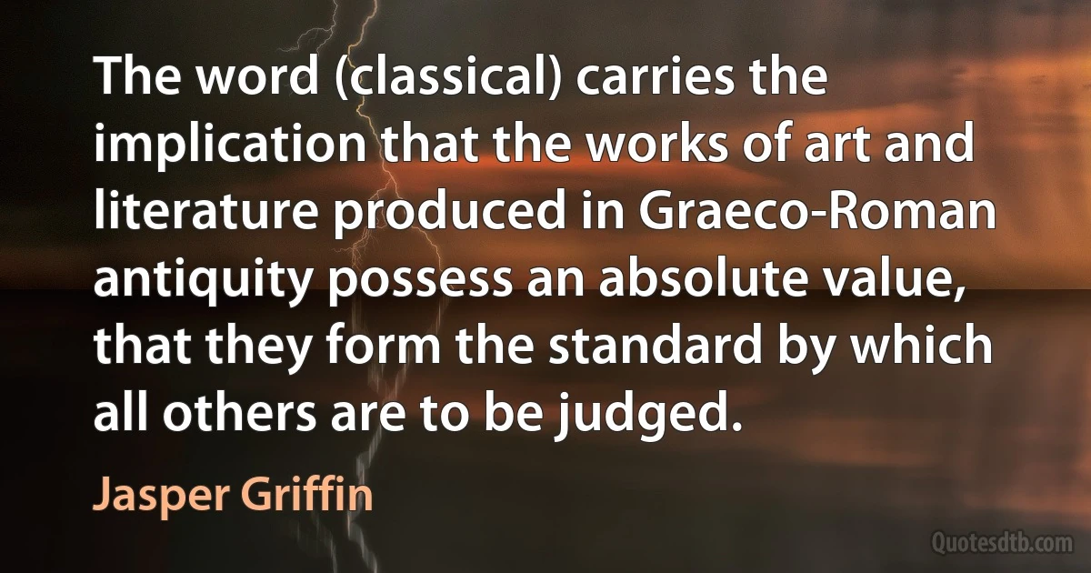 The word (classical) carries the implication that the works of art and literature produced in Graeco-Roman antiquity possess an absolute value, that they form the standard by which all others are to be judged. (Jasper Griffin)