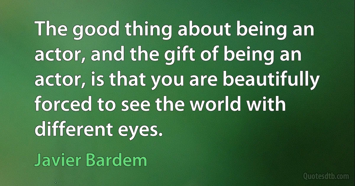 The good thing about being an actor, and the gift of being an actor, is that you are beautifully forced to see the world with different eyes. (Javier Bardem)