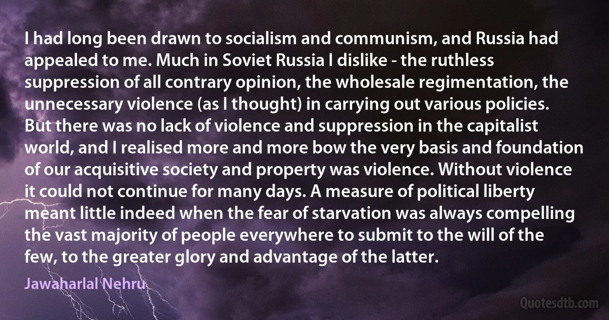 I had long been drawn to socialism and communism, and Russia had appealed to me. Much in Soviet Russia I dislike - the ruthless suppression of all contrary opinion, the wholesale regimentation, the unnecessary violence (as I thought) in carrying out various policies. But there was no lack of violence and suppression in the capitalist world, and I realised more and more bow the very basis and foundation of our acquisitive society and property was violence. Without violence it could not continue for many days. A measure of political liberty meant little indeed when the fear of starvation was always compelling the vast majority of people everywhere to submit to the will of the few, to the greater glory and advantage of the latter. (Jawaharlal Nehru)